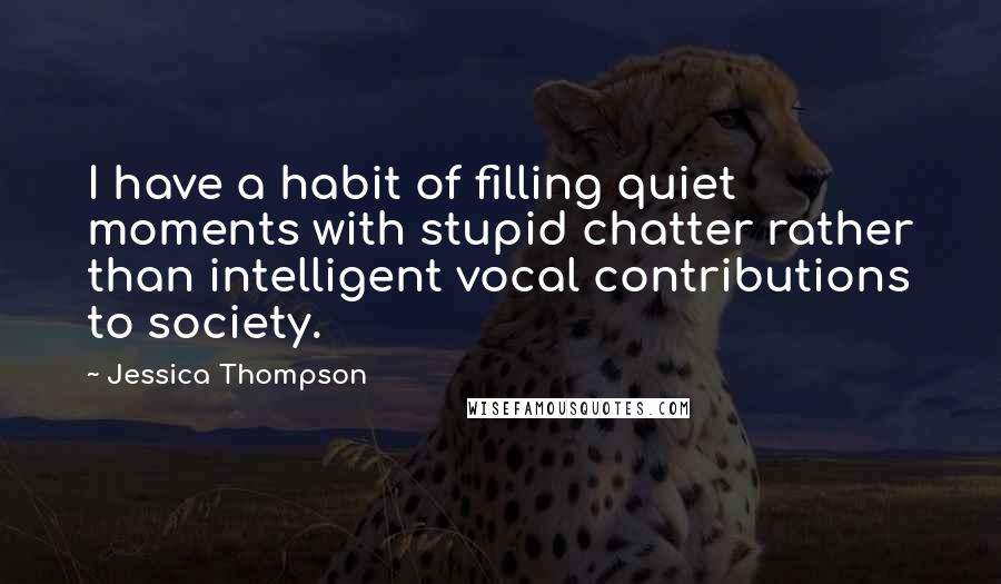 Jessica Thompson Quotes: I have a habit of filling quiet moments with stupid chatter rather than intelligent vocal contributions to society.