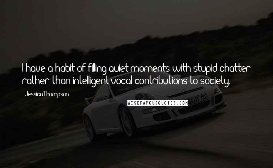 Jessica Thompson Quotes: I have a habit of filling quiet moments with stupid chatter rather than intelligent vocal contributions to society.