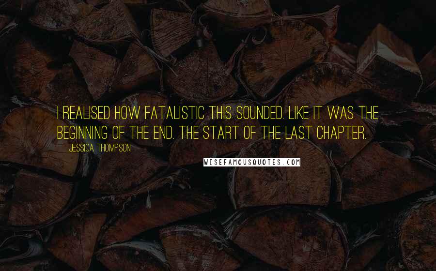 Jessica Thompson Quotes: I realised how fatalistic this sounded. Like it was the beginning of the end. The start of the last chapter.