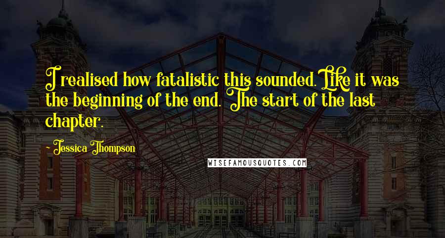 Jessica Thompson Quotes: I realised how fatalistic this sounded. Like it was the beginning of the end. The start of the last chapter.