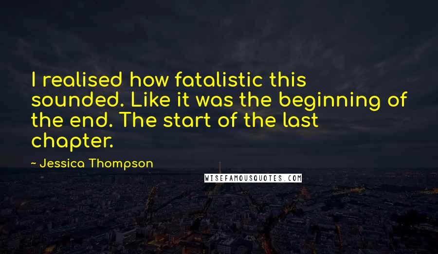 Jessica Thompson Quotes: I realised how fatalistic this sounded. Like it was the beginning of the end. The start of the last chapter.