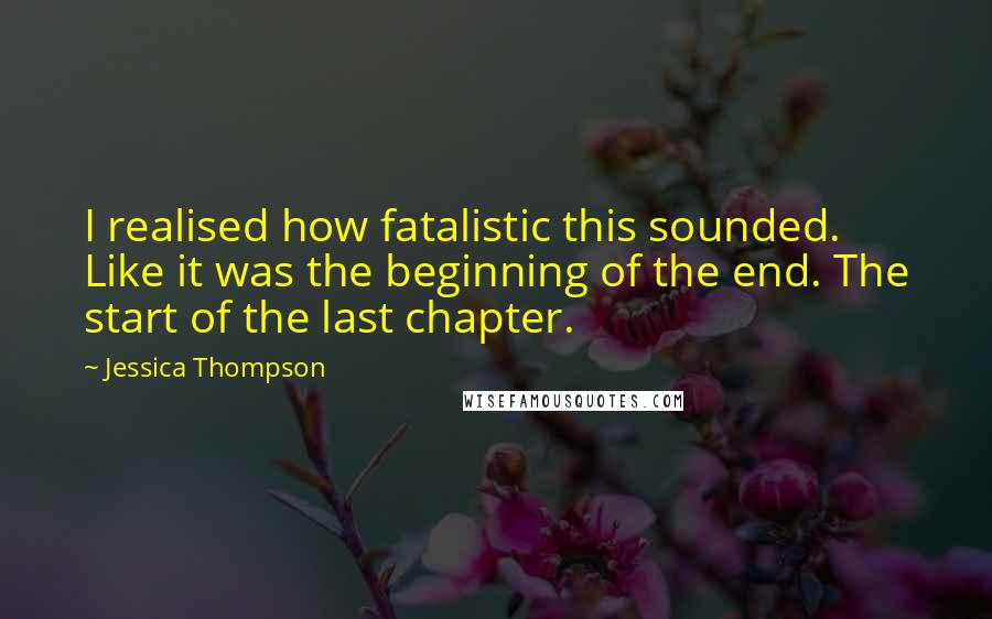 Jessica Thompson Quotes: I realised how fatalistic this sounded. Like it was the beginning of the end. The start of the last chapter.