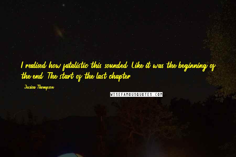 Jessica Thompson Quotes: I realised how fatalistic this sounded. Like it was the beginning of the end. The start of the last chapter.