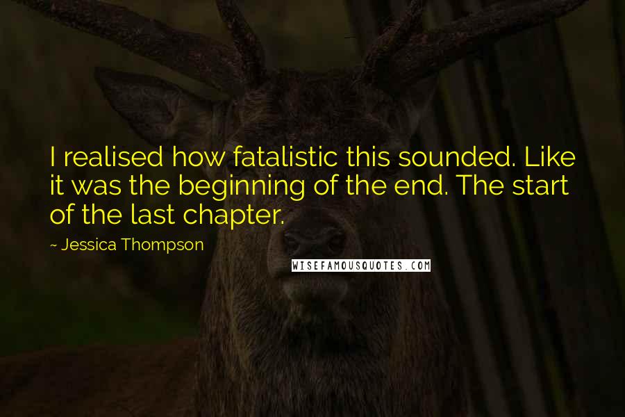 Jessica Thompson Quotes: I realised how fatalistic this sounded. Like it was the beginning of the end. The start of the last chapter.