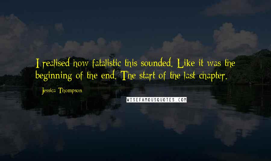 Jessica Thompson Quotes: I realised how fatalistic this sounded. Like it was the beginning of the end. The start of the last chapter.