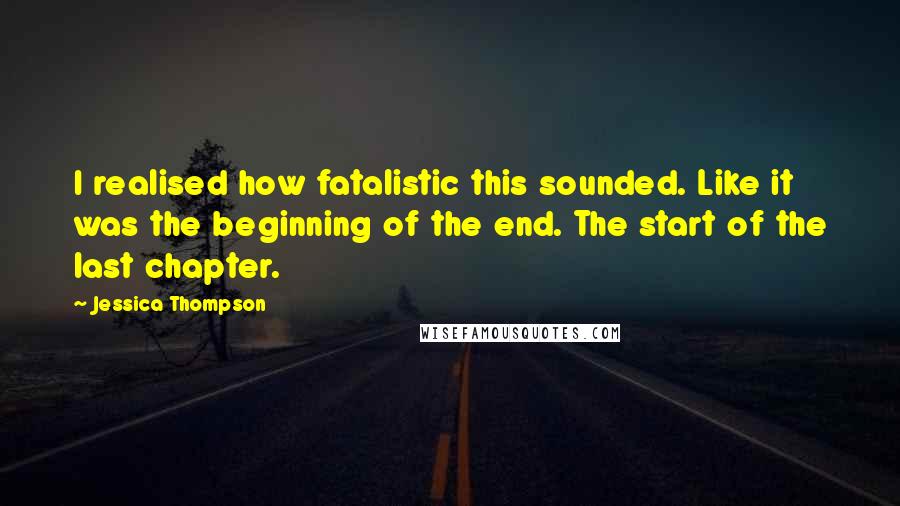 Jessica Thompson Quotes: I realised how fatalistic this sounded. Like it was the beginning of the end. The start of the last chapter.