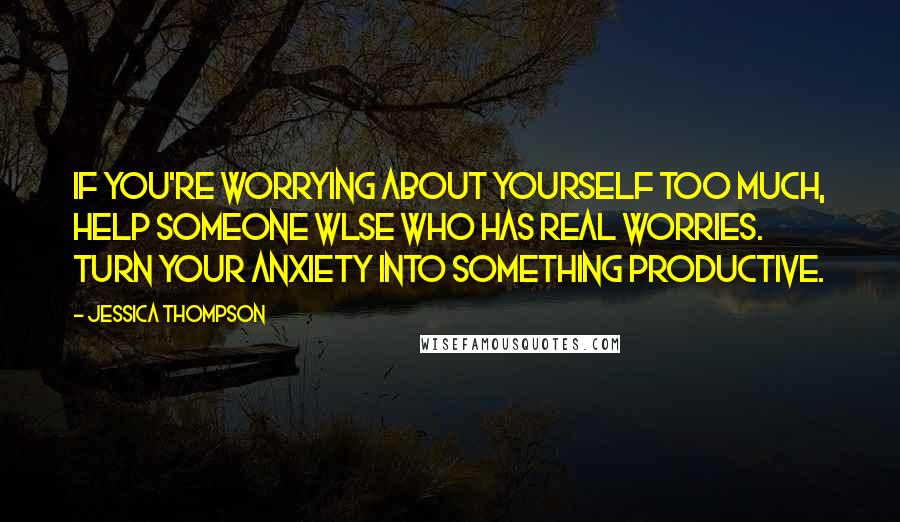 Jessica Thompson Quotes: If you're worrying about yourself too much, help someone wlse who has real worries. Turn your anxiety into something productive.