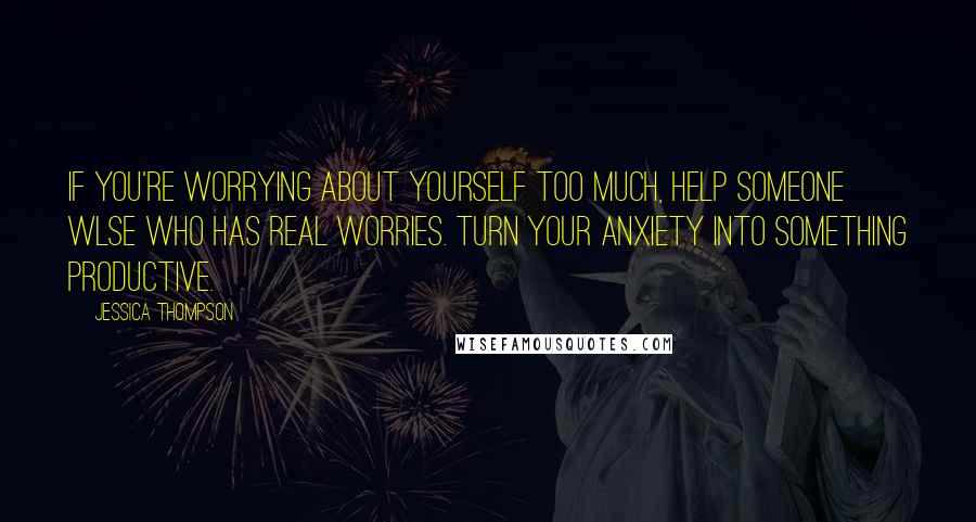 Jessica Thompson Quotes: If you're worrying about yourself too much, help someone wlse who has real worries. Turn your anxiety into something productive.