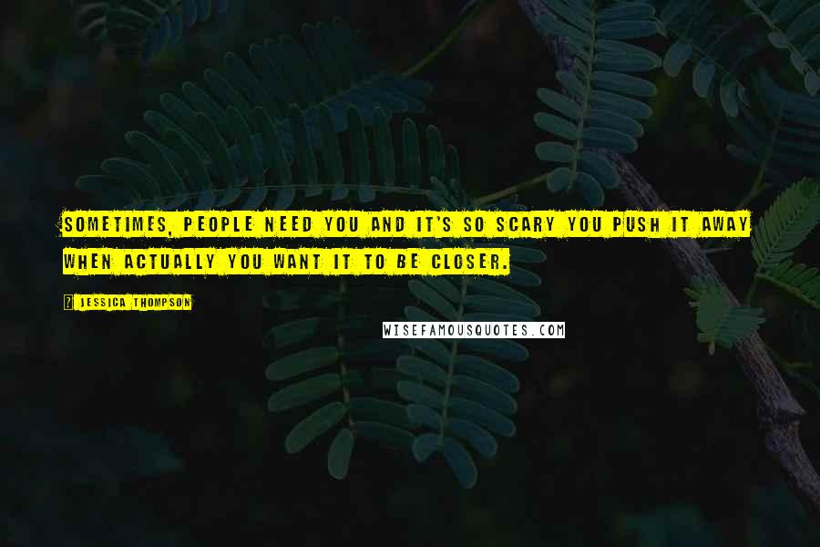 Jessica Thompson Quotes: Sometimes, people need you and it's so scary you push it away when actually you want it to be closer.