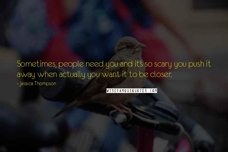 Jessica Thompson Quotes: Sometimes, people need you and it's so scary you push it away when actually you want it to be closer.