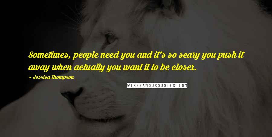 Jessica Thompson Quotes: Sometimes, people need you and it's so scary you push it away when actually you want it to be closer.