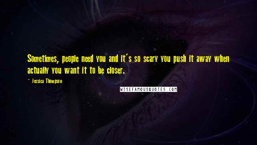 Jessica Thompson Quotes: Sometimes, people need you and it's so scary you push it away when actually you want it to be closer.