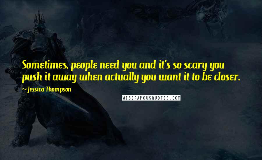 Jessica Thompson Quotes: Sometimes, people need you and it's so scary you push it away when actually you want it to be closer.