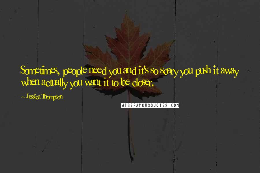 Jessica Thompson Quotes: Sometimes, people need you and it's so scary you push it away when actually you want it to be closer.
