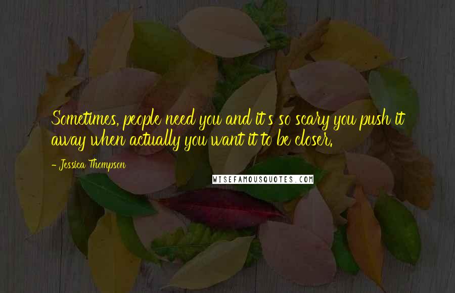 Jessica Thompson Quotes: Sometimes, people need you and it's so scary you push it away when actually you want it to be closer.