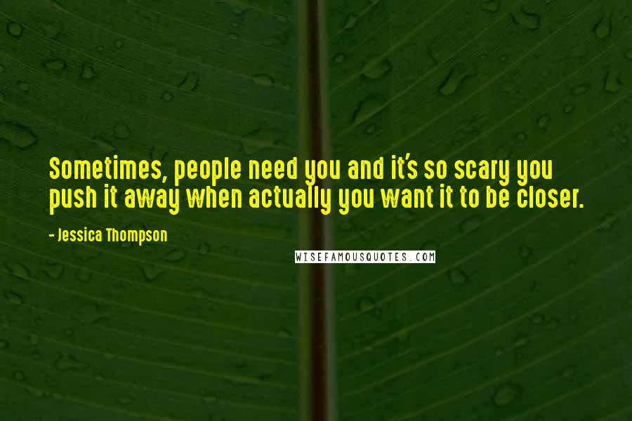 Jessica Thompson Quotes: Sometimes, people need you and it's so scary you push it away when actually you want it to be closer.