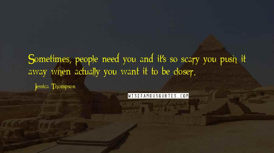 Jessica Thompson Quotes: Sometimes, people need you and it's so scary you push it away when actually you want it to be closer.