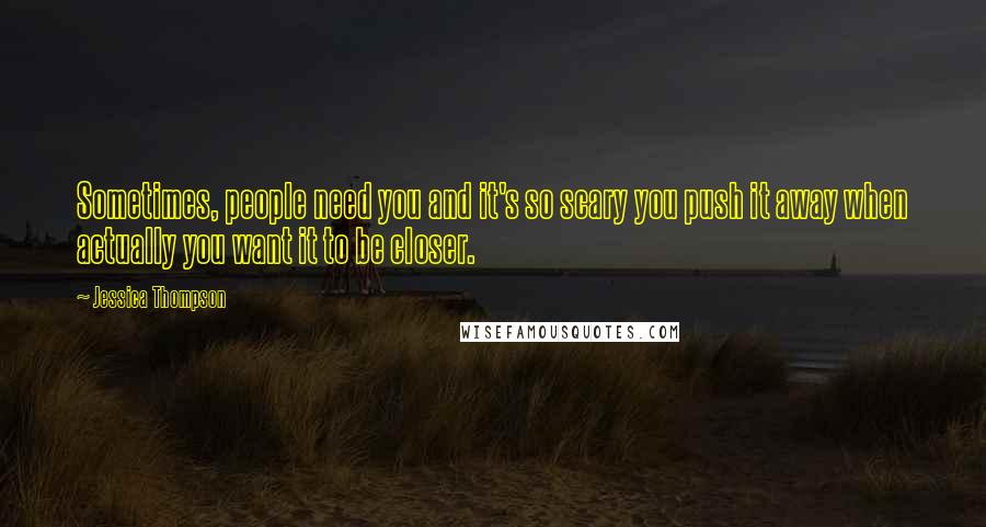 Jessica Thompson Quotes: Sometimes, people need you and it's so scary you push it away when actually you want it to be closer.