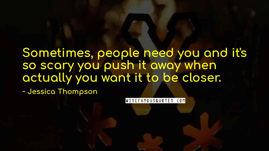 Jessica Thompson Quotes: Sometimes, people need you and it's so scary you push it away when actually you want it to be closer.