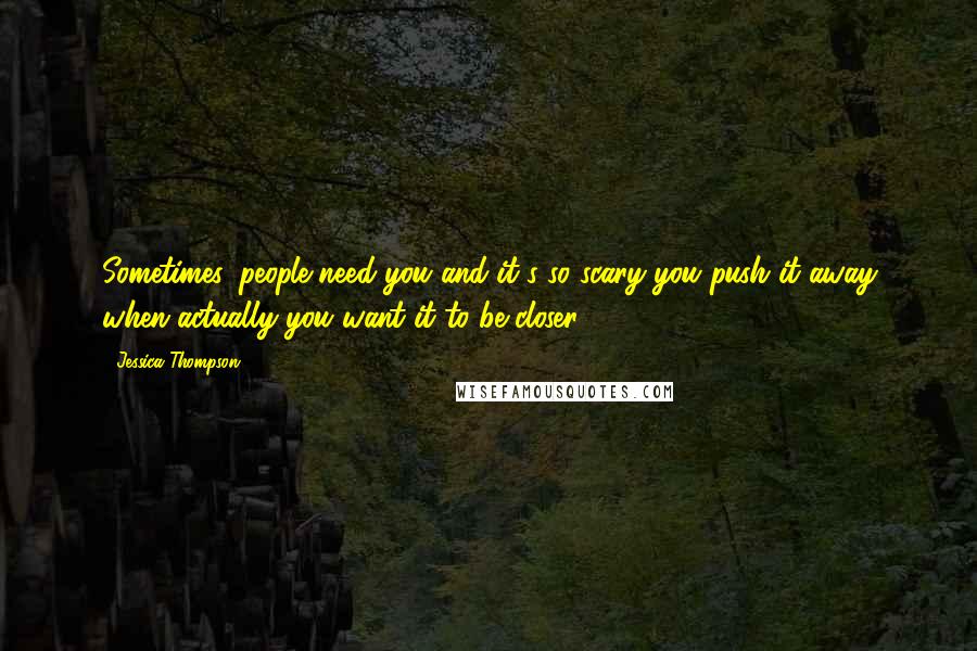 Jessica Thompson Quotes: Sometimes, people need you and it's so scary you push it away when actually you want it to be closer.
