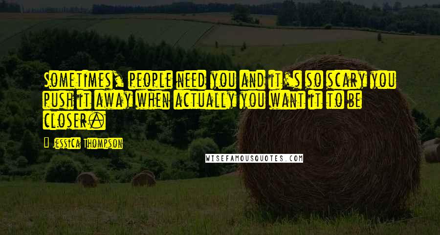 Jessica Thompson Quotes: Sometimes, people need you and it's so scary you push it away when actually you want it to be closer.
