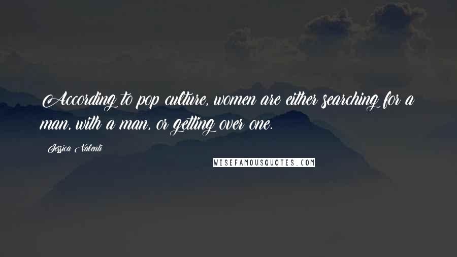 Jessica Valenti Quotes: According to pop culture, women are either searching for a man, with a man, or getting over one.