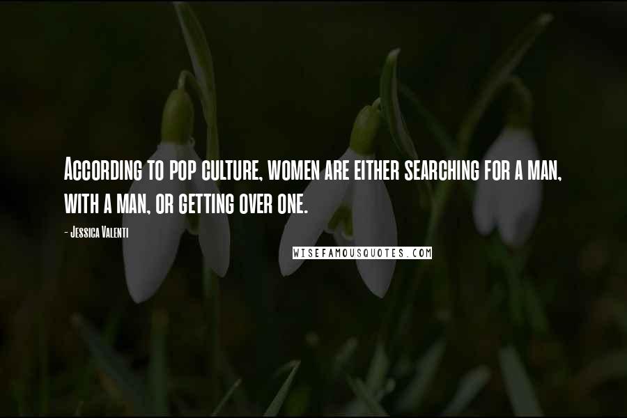 Jessica Valenti Quotes: According to pop culture, women are either searching for a man, with a man, or getting over one.