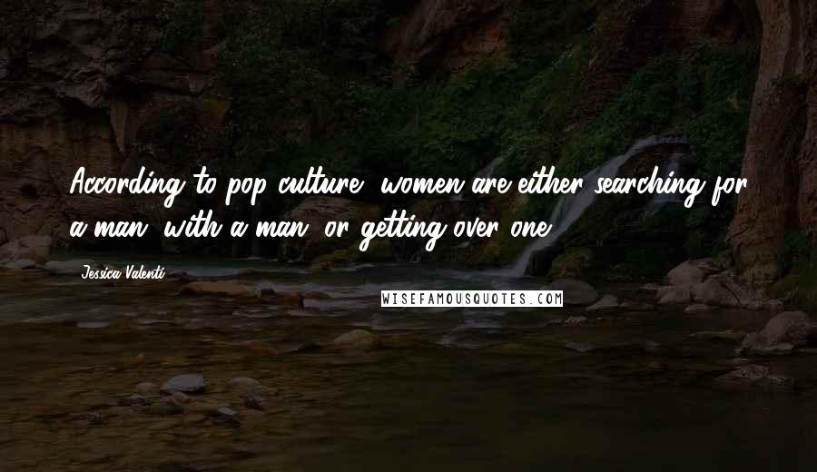 Jessica Valenti Quotes: According to pop culture, women are either searching for a man, with a man, or getting over one.