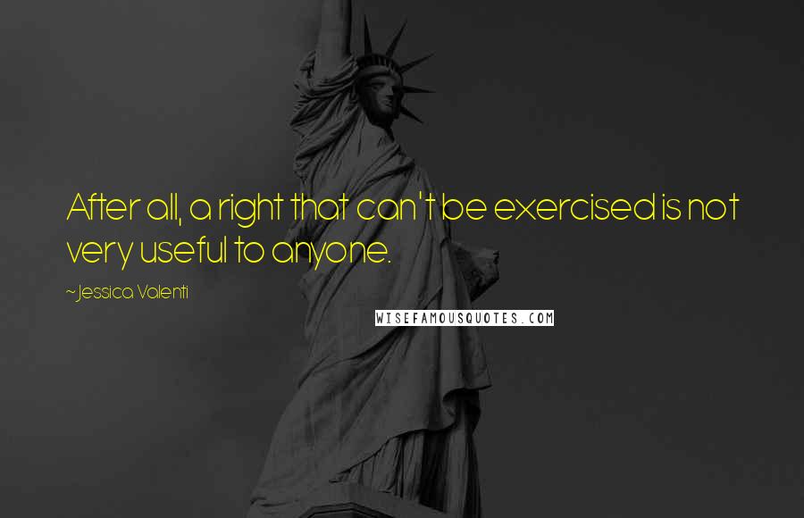 Jessica Valenti Quotes: After all, a right that can't be exercised is not very useful to anyone.