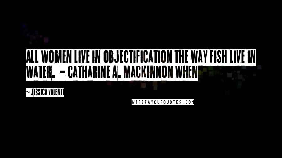 Jessica Valenti Quotes: All women live in objectification the way fish live in water.  - Catharine A. MacKinnon WHEN