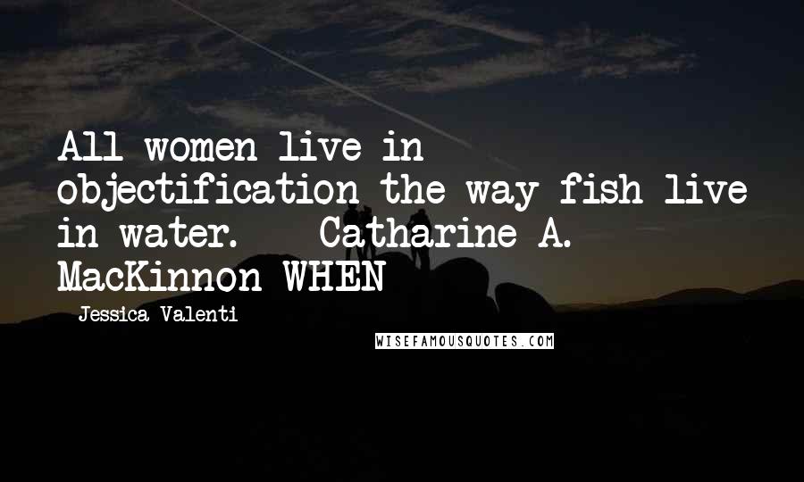 Jessica Valenti Quotes: All women live in objectification the way fish live in water.  - Catharine A. MacKinnon WHEN