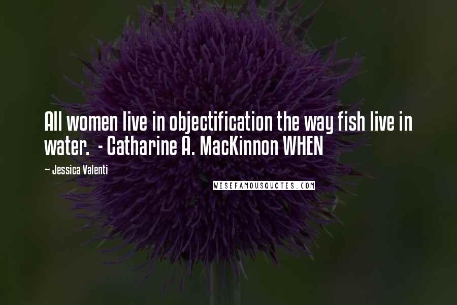 Jessica Valenti Quotes: All women live in objectification the way fish live in water. - Catharine A. MacKinnon WHEN