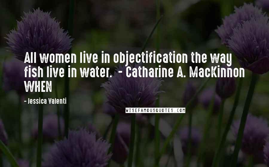 Jessica Valenti Quotes: All women live in objectification the way fish live in water. - Catharine A. MacKinnon WHEN