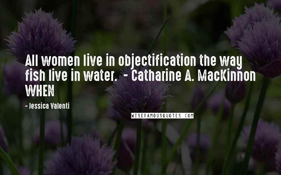 Jessica Valenti Quotes: All women live in objectification the way fish live in water.  - Catharine A. MacKinnon WHEN