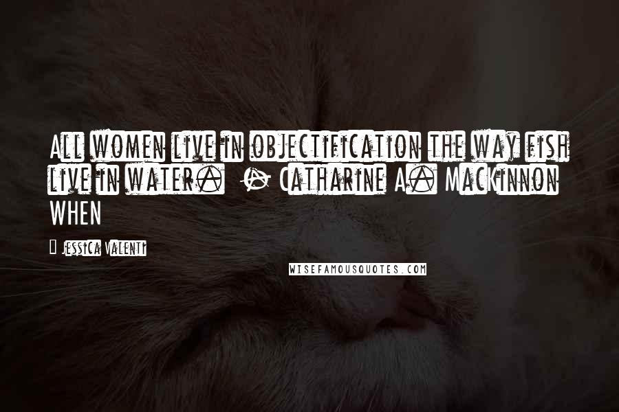 Jessica Valenti Quotes: All women live in objectification the way fish live in water. - Catharine A. MacKinnon WHEN