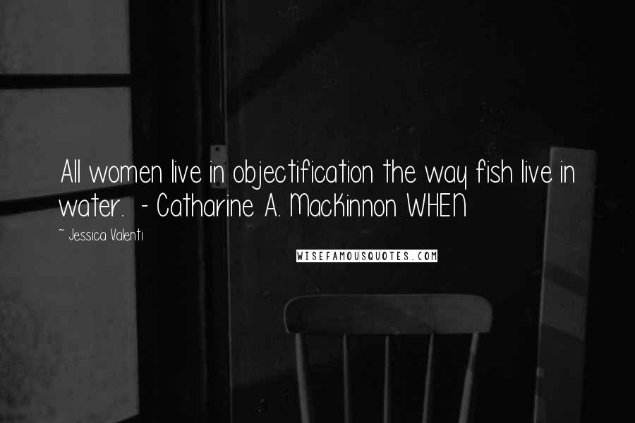 Jessica Valenti Quotes: All women live in objectification the way fish live in water. - Catharine A. MacKinnon WHEN