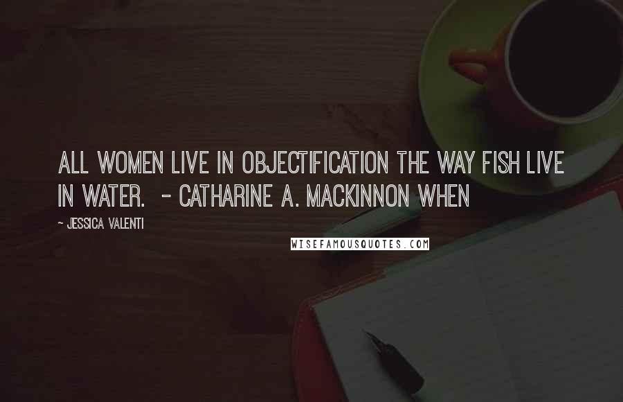 Jessica Valenti Quotes: All women live in objectification the way fish live in water.  - Catharine A. MacKinnon WHEN