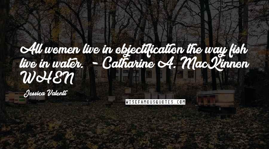 Jessica Valenti Quotes: All women live in objectification the way fish live in water. - Catharine A. MacKinnon WHEN
