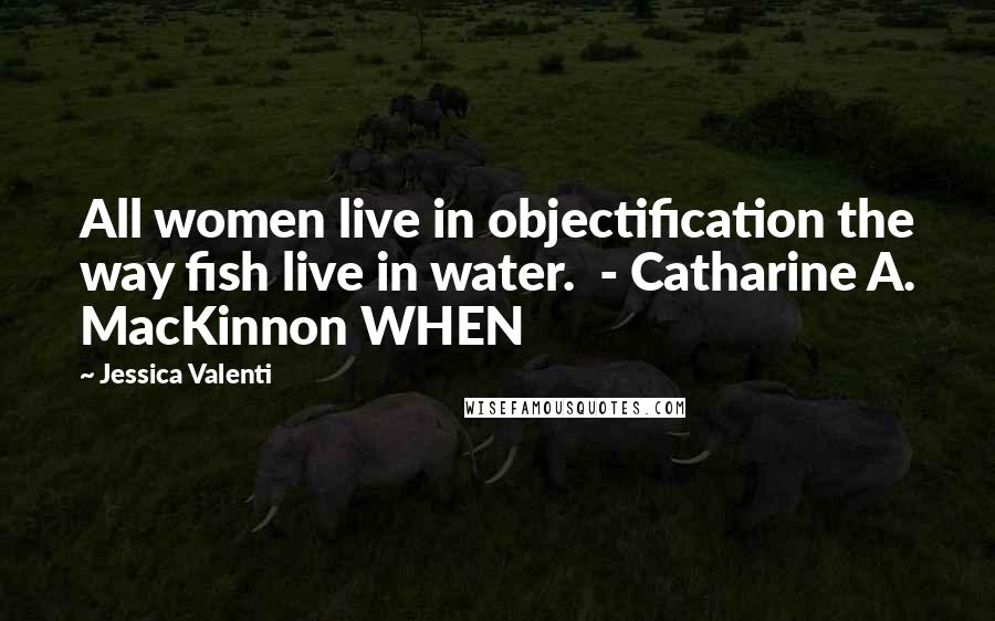 Jessica Valenti Quotes: All women live in objectification the way fish live in water.  - Catharine A. MacKinnon WHEN