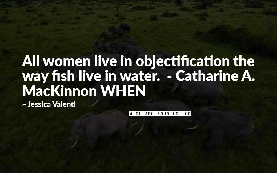 Jessica Valenti Quotes: All women live in objectification the way fish live in water. - Catharine A. MacKinnon WHEN