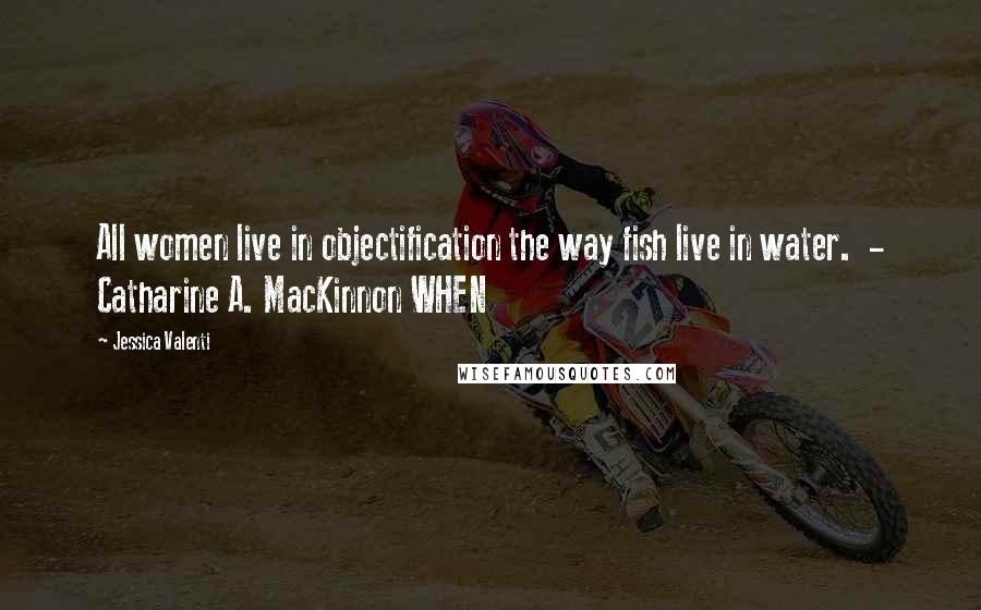 Jessica Valenti Quotes: All women live in objectification the way fish live in water. - Catharine A. MacKinnon WHEN