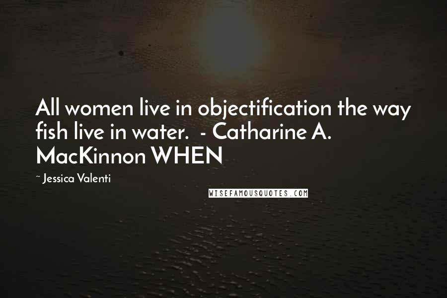 Jessica Valenti Quotes: All women live in objectification the way fish live in water. - Catharine A. MacKinnon WHEN