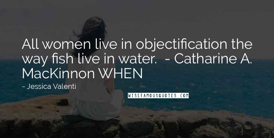 Jessica Valenti Quotes: All women live in objectification the way fish live in water.  - Catharine A. MacKinnon WHEN