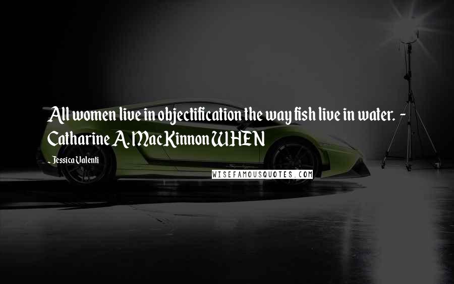 Jessica Valenti Quotes: All women live in objectification the way fish live in water.  - Catharine A. MacKinnon WHEN