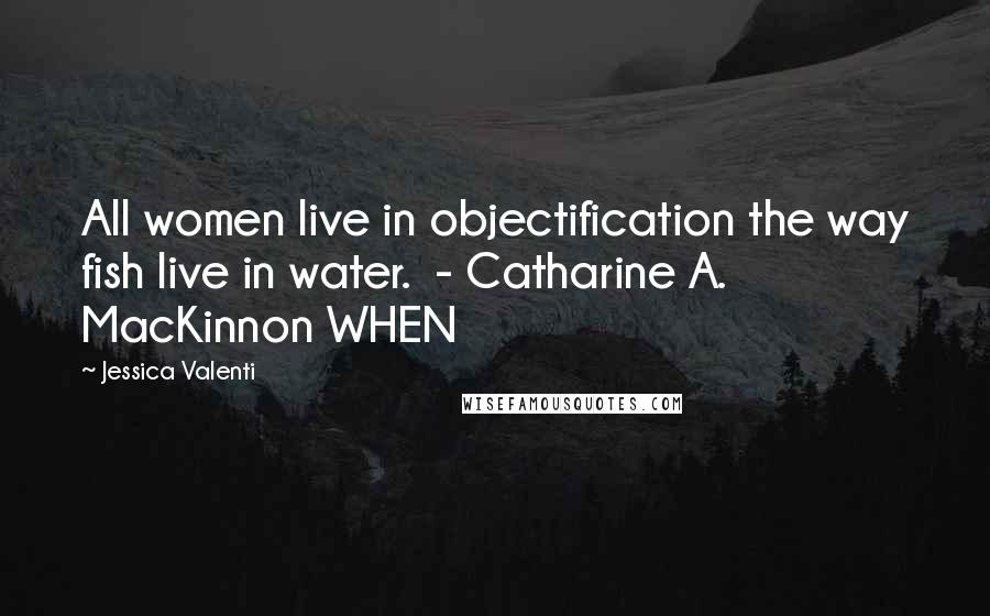 Jessica Valenti Quotes: All women live in objectification the way fish live in water. - Catharine A. MacKinnon WHEN