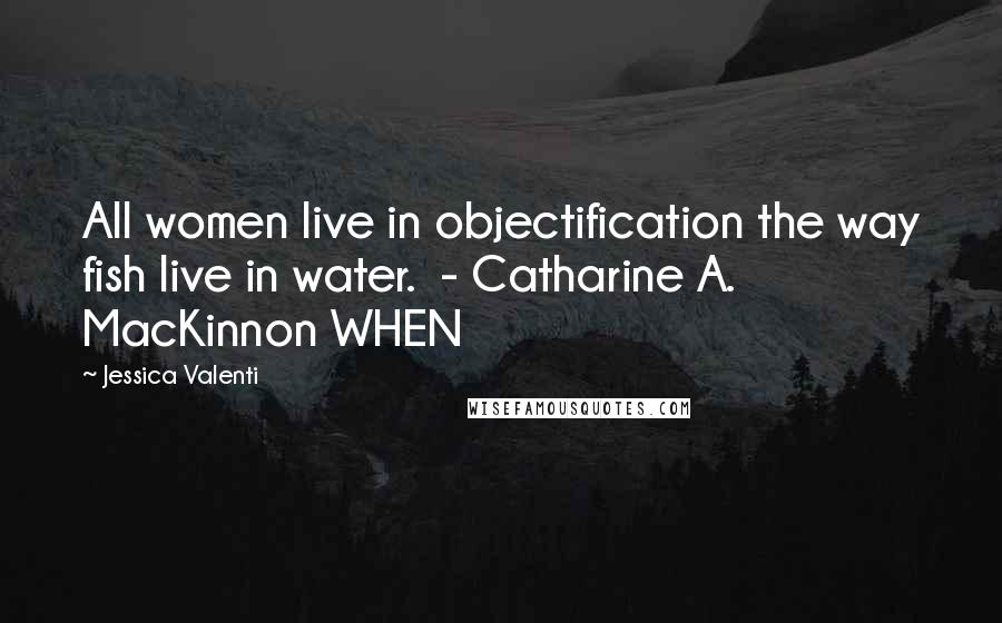 Jessica Valenti Quotes: All women live in objectification the way fish live in water.  - Catharine A. MacKinnon WHEN