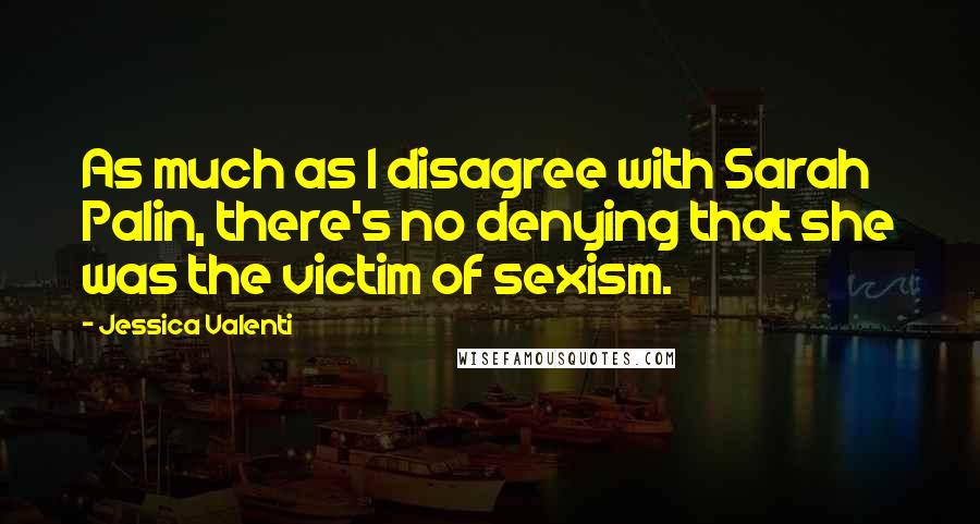 Jessica Valenti Quotes: As much as I disagree with Sarah Palin, there's no denying that she was the victim of sexism.