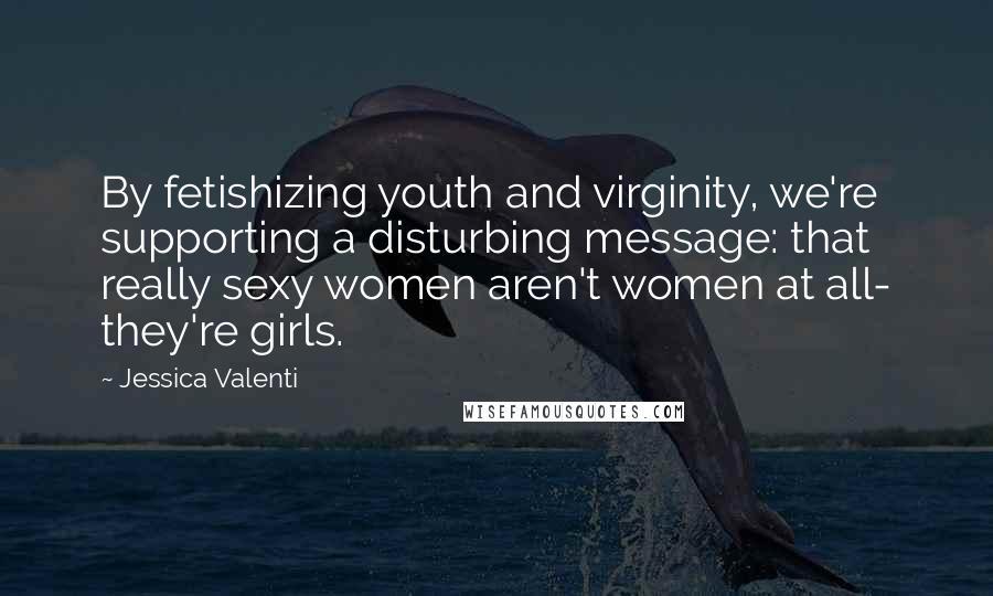 Jessica Valenti Quotes: By fetishizing youth and virginity, we're supporting a disturbing message: that really sexy women aren't women at all- they're girls.