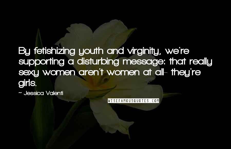 Jessica Valenti Quotes: By fetishizing youth and virginity, we're supporting a disturbing message: that really sexy women aren't women at all- they're girls.