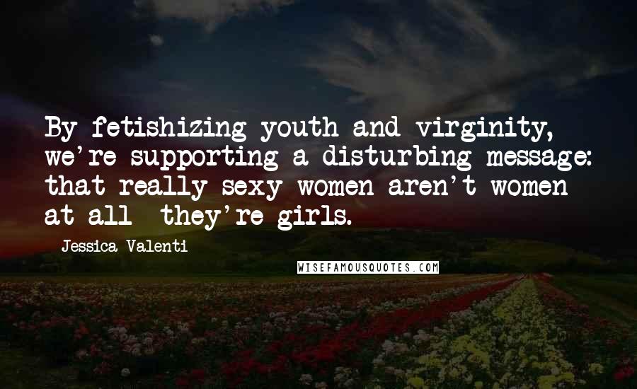 Jessica Valenti Quotes: By fetishizing youth and virginity, we're supporting a disturbing message: that really sexy women aren't women at all- they're girls.